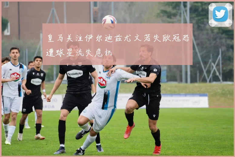皇马关注伊尔迪兹尤文若失欧冠恐遭球星流失危机