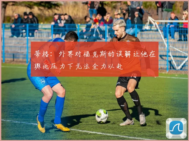 蒂格：外界对福克斯的误解让他在舆论压力下无法全力以赴