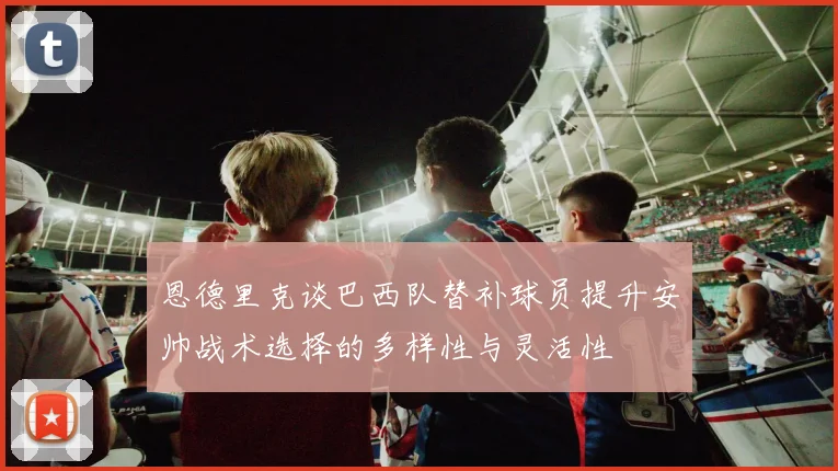 恩德里克谈巴西队替补球员提升安帅战术选择的多样性与灵活性