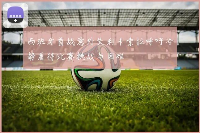 西班牙首战意外失利卡索拉呼吁冷静看待比赛挑战与困难