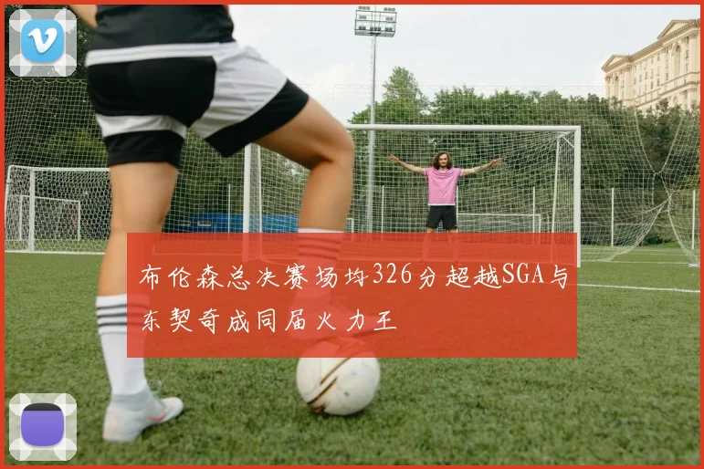 布伦森总决赛场均326分超越SGA与东契奇成同届火力王
