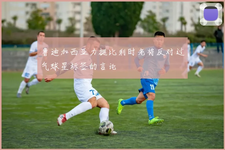 鲁迪加西亚力挺比利时老将反对过气球星标签的言论