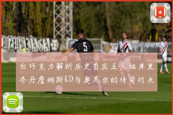 白巧克力解析历史首发五人组库里乔丹詹姆斯KD与奥尼尔的传奇对决与影响