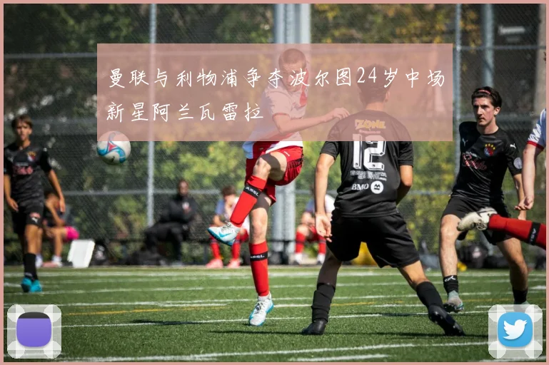 曼联与利物浦争夺波尔图24岁中场新星阿兰瓦雷拉