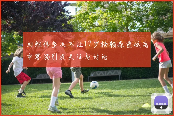 刘维伟坚决不让17岁杨瀚森重返高中赛场引发关注与讨论