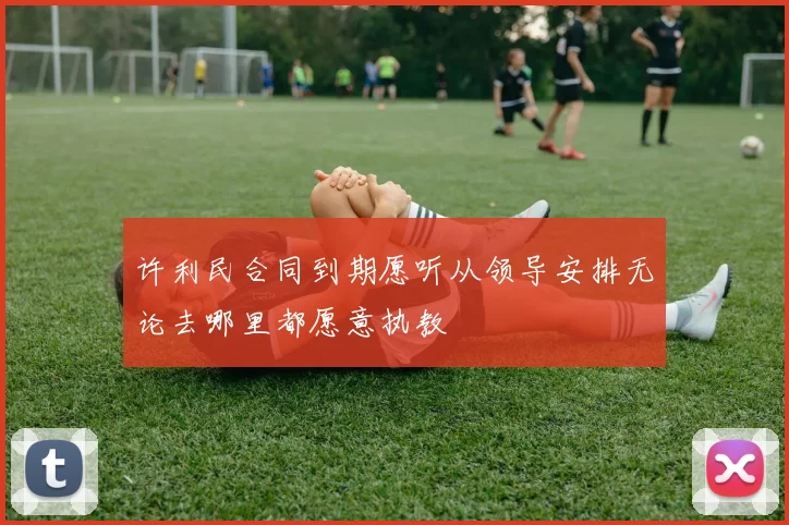 许利民合同到期愿听从领导安排无论去哪里都愿意执教
