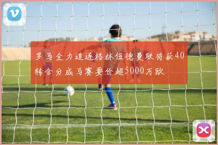 罗马全力追逐格林伍德曼联将获40转会分成马赛要价超5000万欧