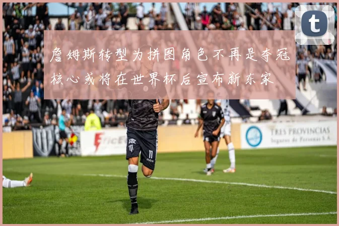 詹姆斯转型为拼图角色不再是夺冠核心或将在世界杯后宣布新东家