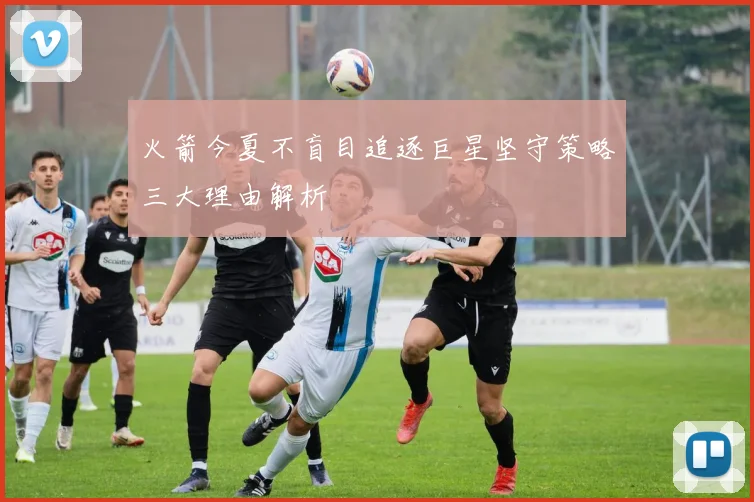 火箭今夏不盲目追逐巨星坚守策略三大理由解析